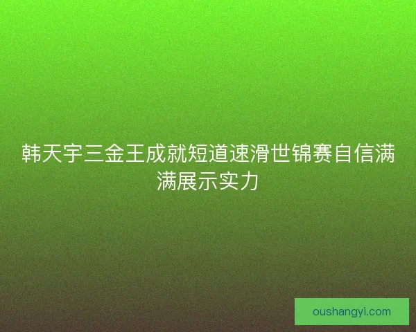 韩天宇三金王成就短道速滑世锦赛自信满满展示实力