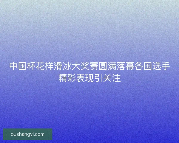 中国杯花样滑冰大奖赛圆满落幕各国选手精彩表现引关注