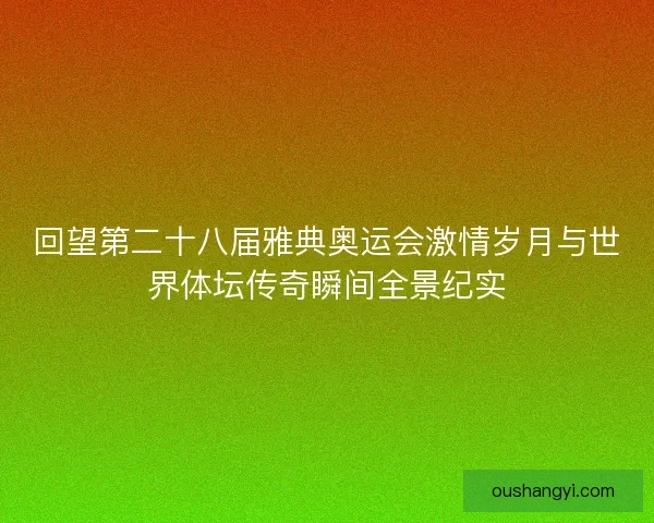 回望第二十八届雅典奥运会激情岁月与世界体坛传奇瞬间全景纪实