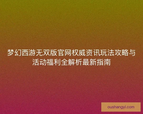 梦幻西游无双版官网权威资讯玩法攻略与活动福利全解析最新指南