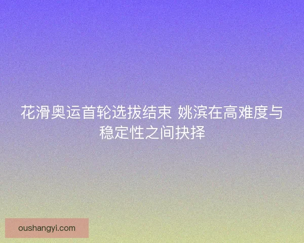 花滑奥运首轮选拔结束 姚滨在高难度与稳定性之间抉择